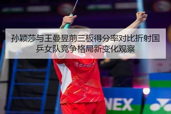 孙颖莎与王曼昱前三板得分率对比折射国乒女队竞争格局新变化观察