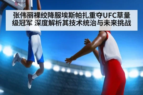 张伟丽裸绞降服埃斯帕扎重夺UFC草量级冠军 深度解析其技术统治与未来挑战