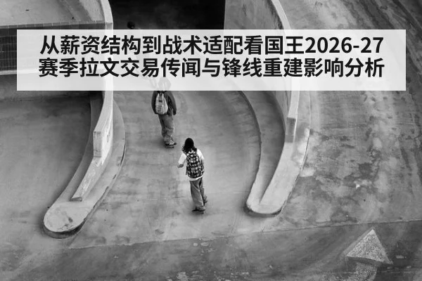 从薪资结构到战术适配看国王2026-27赛季拉文交易传闻与锋线重建影响分析